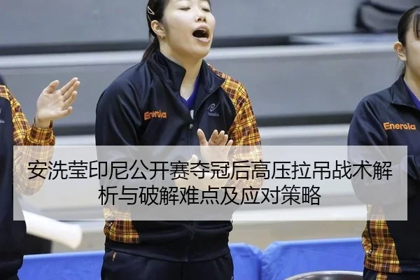 安洗莹印尼公开赛夺冠后高压拉吊战术解析与破解难点及应对策略